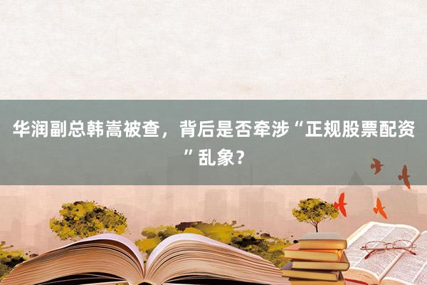 华润副总韩嵩被查，背后是否牵涉“正规股票配资”乱象？