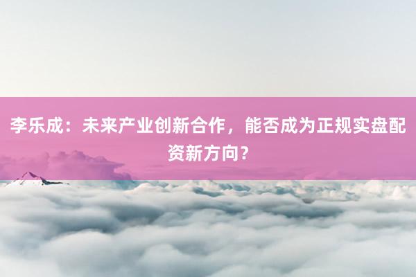李乐成：未来产业创新合作，能否成为正规实盘配资新方向？