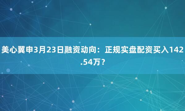 美心翼申3月23日融资动向：正规实盘配资买入142.54万？