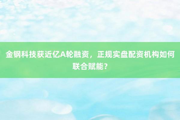 金钢科技获近亿A轮融资，正规实盘配资机构如何联合赋能？