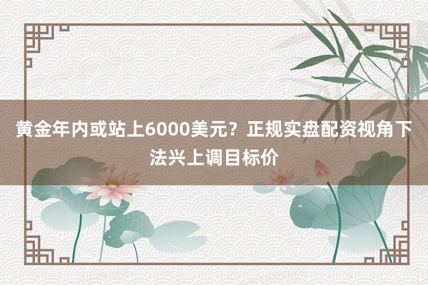 黄金年内或站上6000美元？正规实盘配资视角下法兴上调目标价