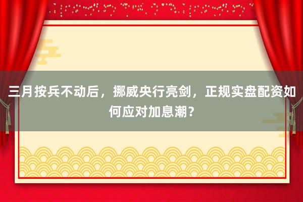 三月按兵不动后，挪威央行亮剑，正规实盘配资如何应对加息潮？