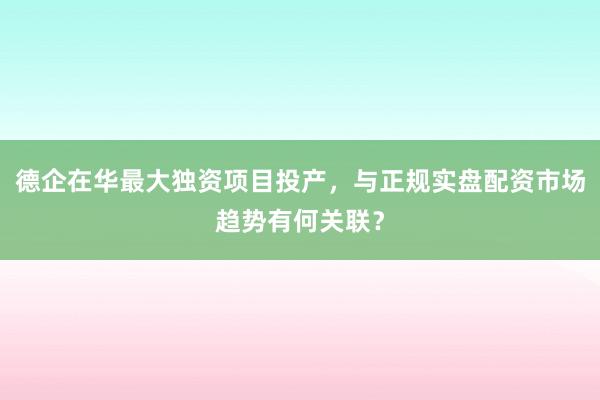 德企在华最大独资项目投产，与正规实盘配资市场趋势有何关联？