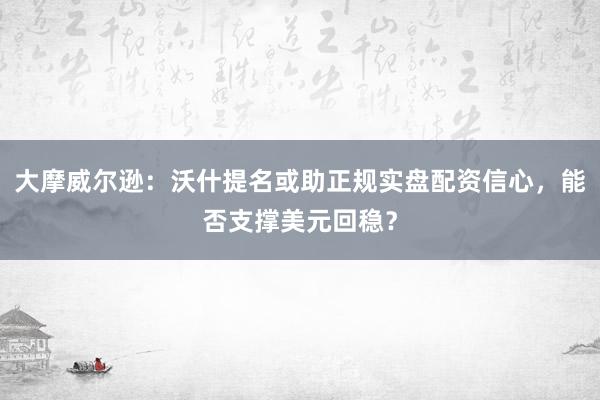 大摩威尔逊：沃什提名或助正规实盘配资信心，能否支撑美元回稳？