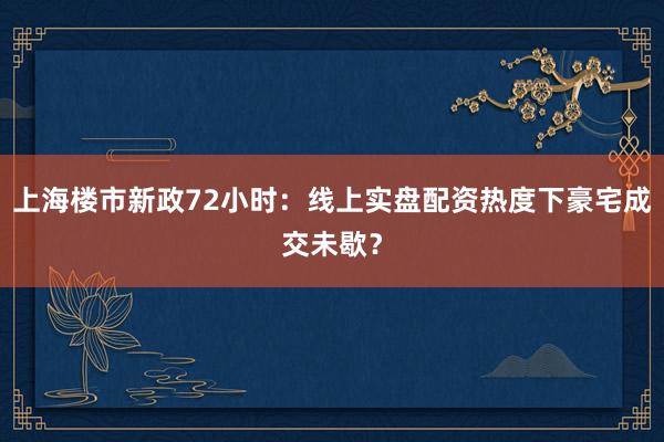 上海楼市新政72小时：线上实盘配资热度下豪宅成交未歇？