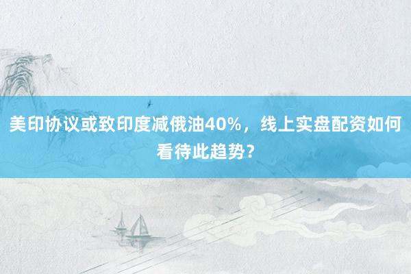 美印协议或致印度减俄油40%，线上实盘配资如何看待此趋势？