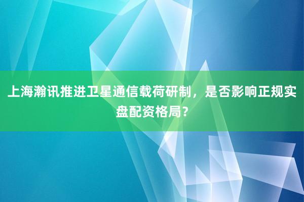 上海瀚讯推进卫星通信载荷研制，是否影响正规实盘配资格局？