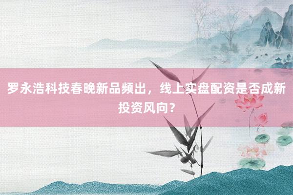罗永浩科技春晚新品频出，线上实盘配资是否成新投资风向？