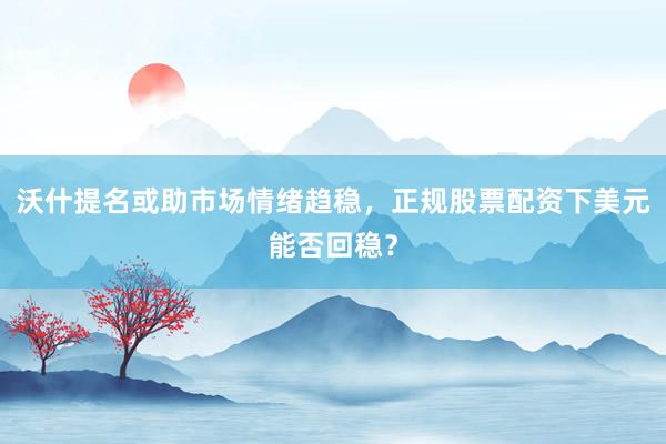 沃什提名或助市场情绪趋稳，正规股票配资下美元能否回稳？