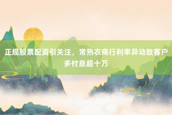 正规股票配资引关注，常熟农商行利率异动致客户多付息超十万