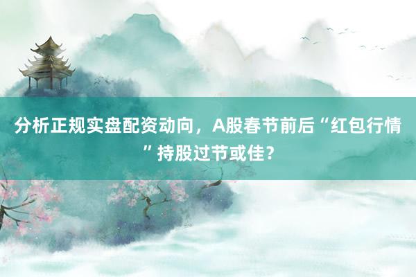 分析正规实盘配资动向，A股春节前后“红包行情”持股过节或佳？