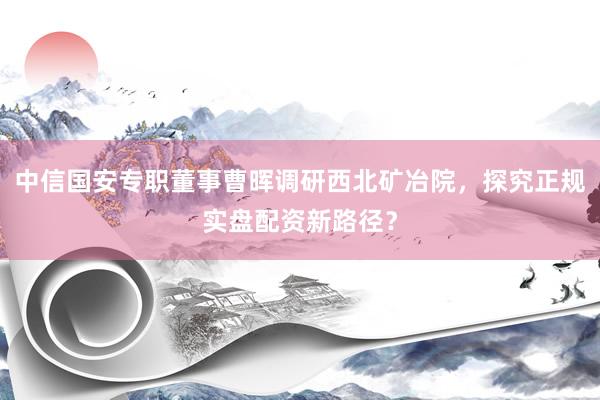 中信国安专职董事曹晖调研西北矿冶院，探究正规实盘配资新路径？