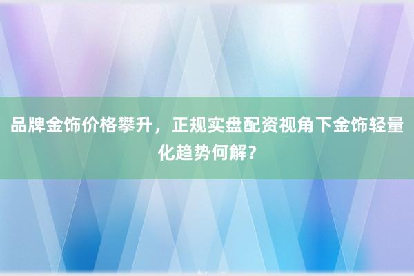 品牌金饰价格攀升，正规实盘配资视角下金饰轻量化趋势何解？