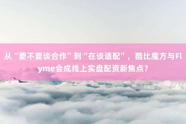从“要不要谈合作”到“在谈适配”，酷比魔方与Flyme会成线上实盘配资新焦点？