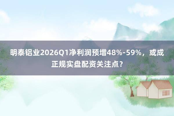 明泰铝业2026Q1净利润预增48%-59%，或成正规实盘配资关注点？
