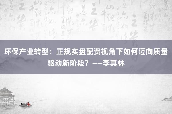 环保产业转型：正规实盘配资视角下如何迈向质量驱动新阶段？——李其林