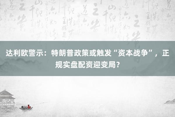 达利欧警示：特朗普政策或触发“资本战争”，正规实盘配资迎变局？