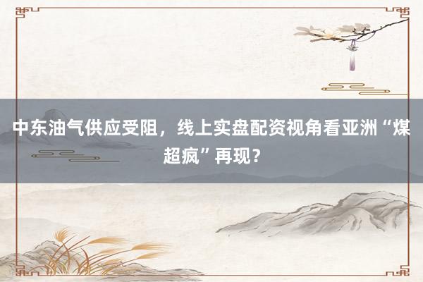 中东油气供应受阻，线上实盘配资视角看亚洲“煤超疯”再现？