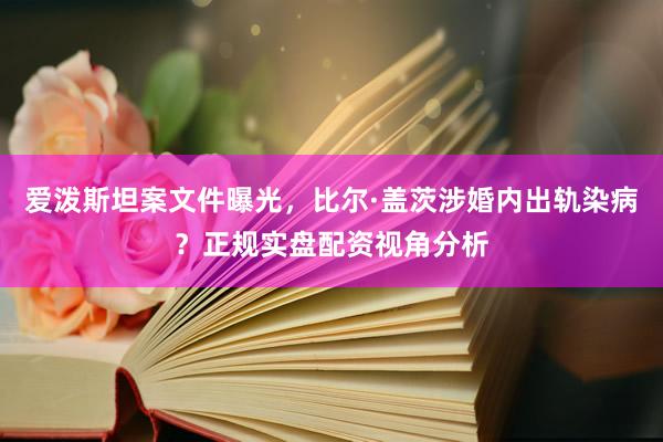 爱泼斯坦案文件曝光，比尔·盖茨涉婚内出轨染病？正规实盘配资视角分析