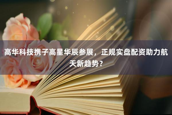 高华科技携子高星华辰参展，正规实盘配资助力航天新趋势？