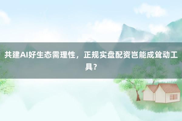 共建AI好生态需理性，正规实盘配资岂能成耸动工具？