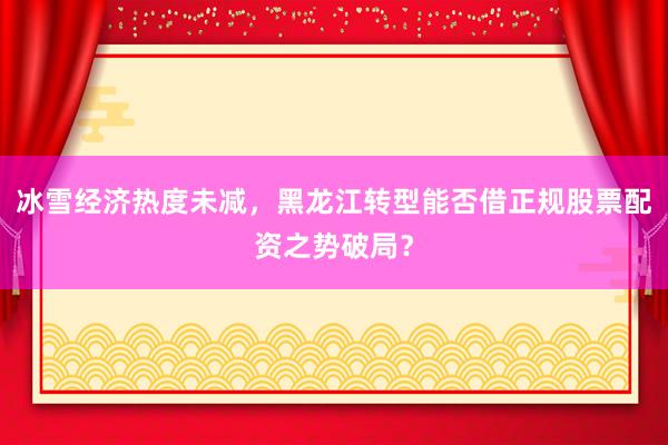 冰雪经济热度未减，黑龙江转型能否借正规股票配资之势破局？