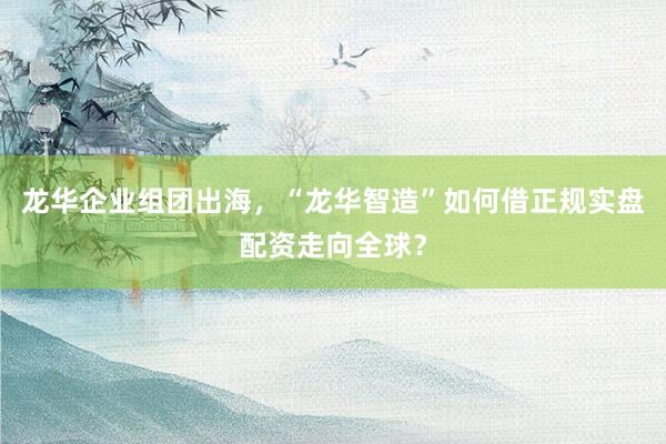 龙华企业组团出海，“龙华智造”如何借正规实盘配资走向全球？