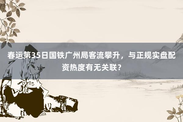 春运第35日国铁广州局客流攀升，与正规实盘配资热度有无关联？