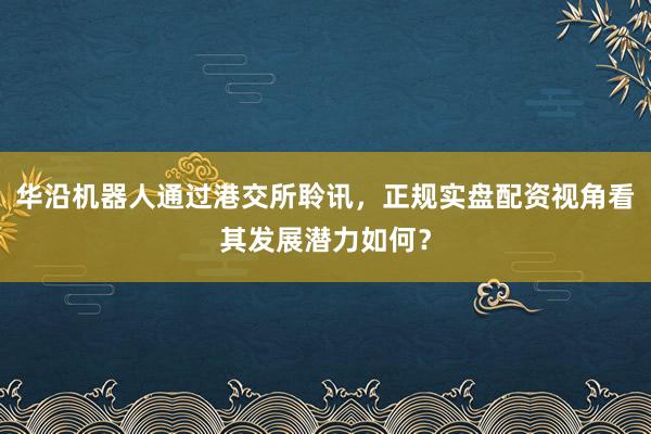 华沿机器人通过港交所聆讯，正规实盘配资视角看其发展潜力如何？