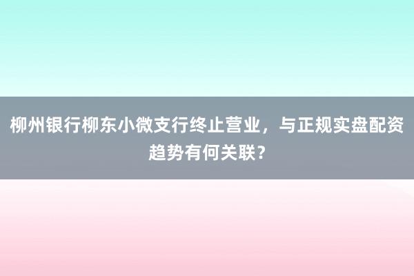 柳州银行柳东小微支行终止营业，与正规实盘配资趋势有何关联？