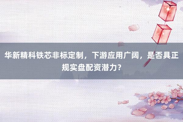华新精科铁芯非标定制，下游应用广阔，是否具正规实盘配资潜力？