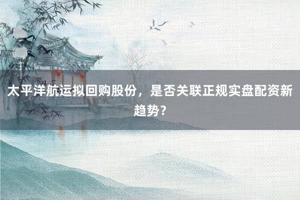 太平洋航运拟回购股份，是否关联正规实盘配资新趋势？