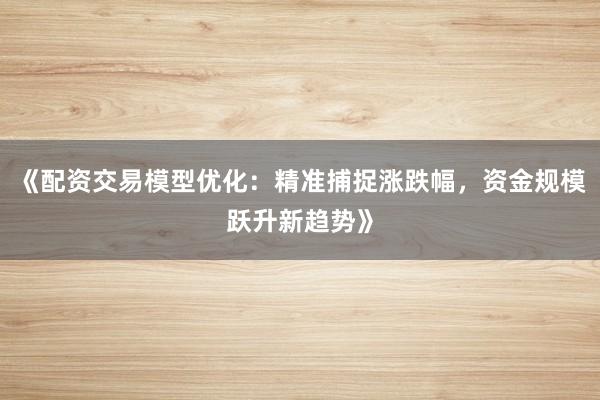 《配资交易模型优化：精准捕捉涨跌幅，资金规模跃升新趋势》
