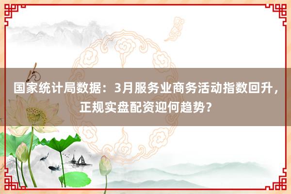 国家统计局数据：3月服务业商务活动指数回升，正规实盘配资迎何趋势？