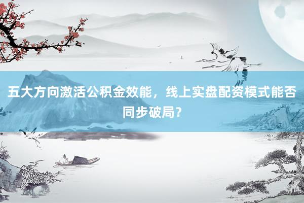 五大方向激活公积金效能，线上实盘配资模式能否同步破局？