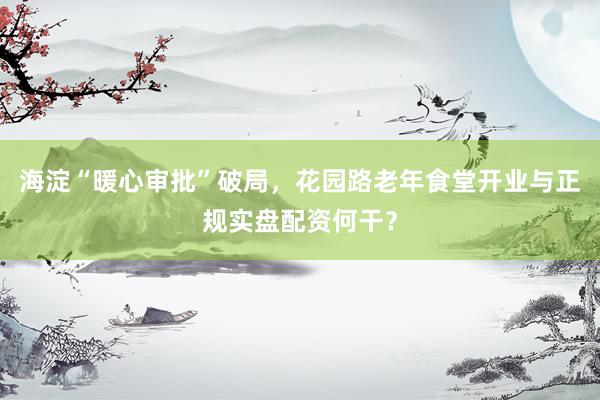 海淀“暖心审批”破局，花园路老年食堂开业与正规实盘配资何干？
