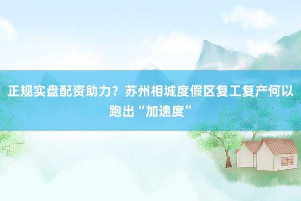 正规实盘配资助力？苏州相城度假区复工复产何以跑出“加速度”