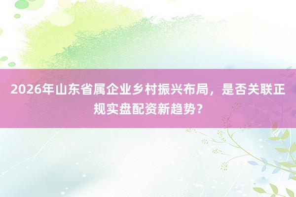 2026年山东省属企业乡村振兴布局，是否关联正规实盘配资新趋势？
