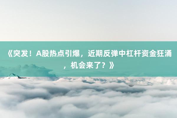 《突发！A股热点引爆，近期反弹中杠杆资金狂涌，机会来了？》