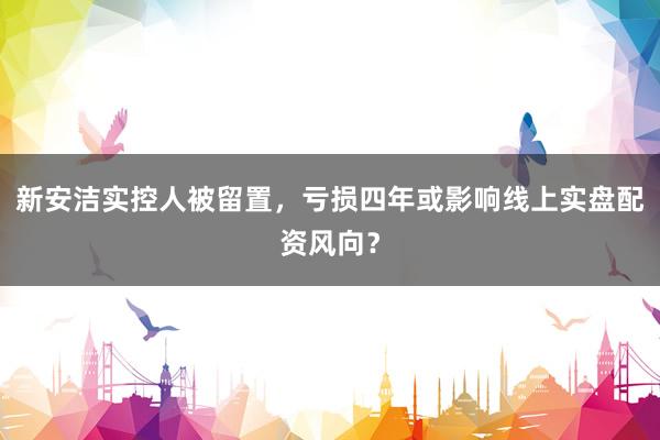 新安洁实控人被留置，亏损四年或影响线上实盘配资风向？