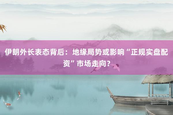 伊朗外长表态背后：地缘局势或影响“正规实盘配资”市场走向？