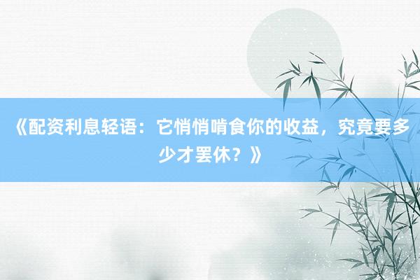 《配资利息轻语：它悄悄啃食你的收益，究竟要多少才罢休？》