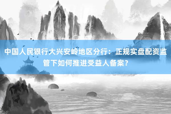 中国人民银行大兴安岭地区分行：正规实盘配资监管下如何推进受益人备案？