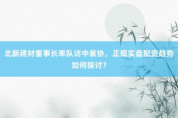 北新建材董事长率队访中装协，正规实盘配资趋势如何探讨？