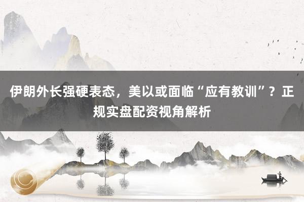 伊朗外长强硬表态，美以或面临“应有教训”？正规实盘配资视角解析
