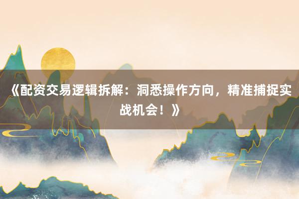 《配资交易逻辑拆解：洞悉操作方向，精准捕捉实战机会！》