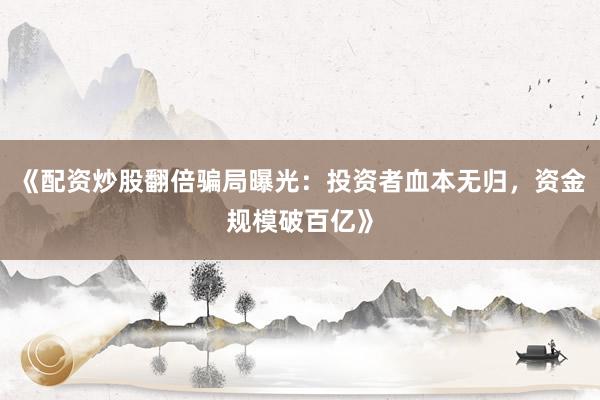 《配资炒股翻倍骗局曝光：投资者血本无归，资金规模破百亿》