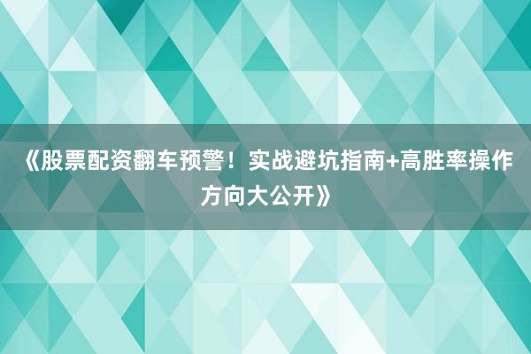 《股票配资翻车预警！实战避坑指南+高胜率操作方向大公开》