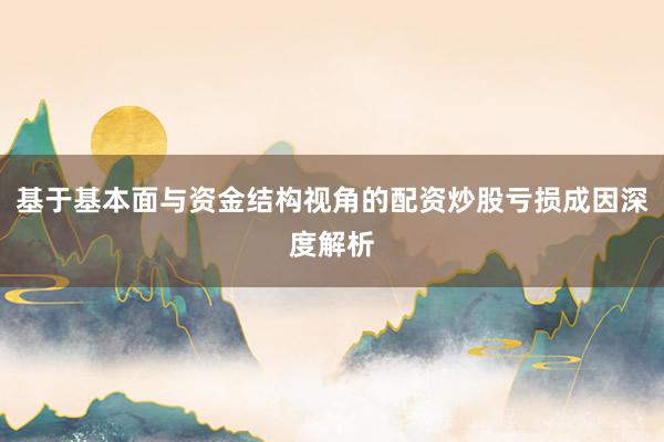 基于基本面与资金结构视角的配资炒股亏损成因深度解析