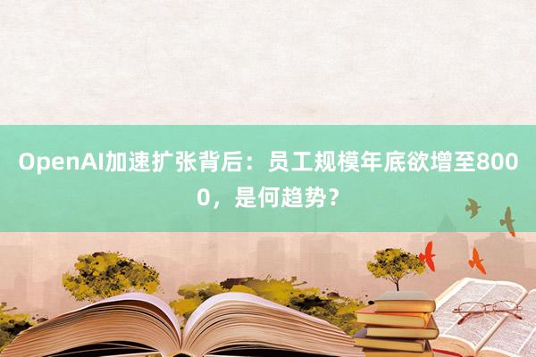 OpenAI加速扩张背后：员工规模年底欲增至8000，是何趋势？